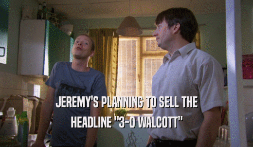 JEREMY'S PLANNING TO SELL THE HEADLINE '3-0 WALCOTT' 