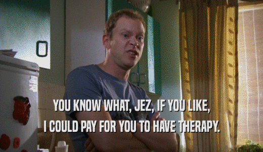YOU KNOW WHAT, JEZ, IF YOU LIKE, I COULD PAY FOR YOU TO HAVE THERAPY. 