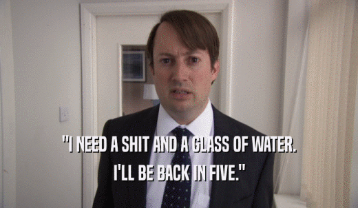 'I NEED A SHIT AND A GLASS OF WATER. I'LL BE BACK IN FIVE.' 