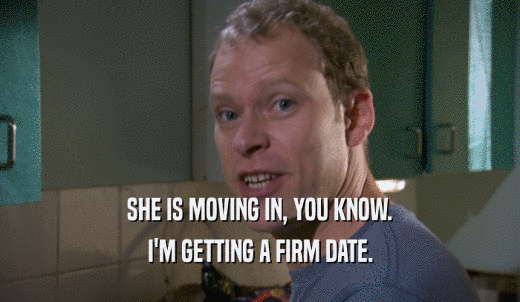 SHE IS MOVING IN, YOU KNOW. I'M GETTING A FIRM DATE. 