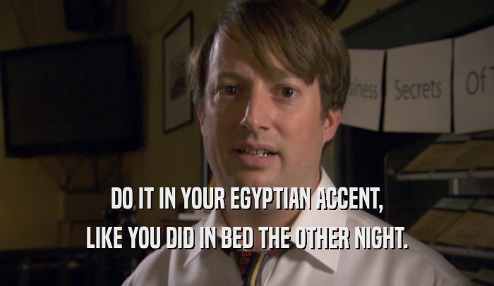 DO IT IN YOUR EGYPTIAN ACCENT, LIKE YOU DID IN BED THE OTHER NIGHT. 
