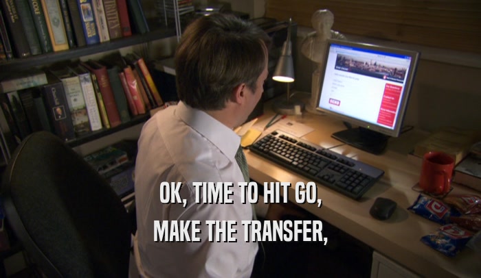 OK, TIME TO HIT GO, MAKE THE TRANSFER, 