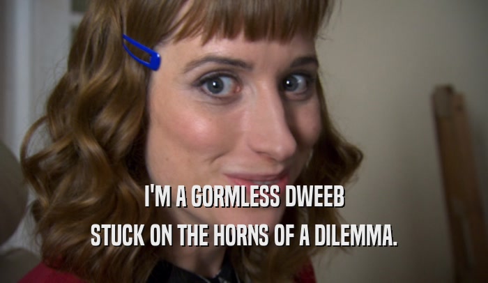 I'M A GORMLESS DWEEB
 STUCK ON THE HORNS OF A DILEMMA.
 