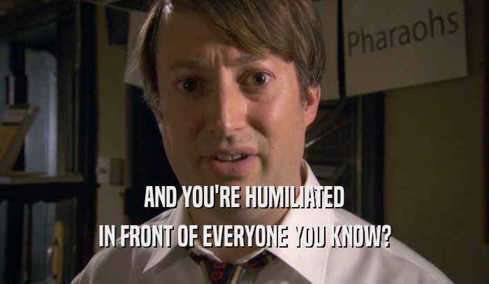AND YOU'RE HUMILIATED IN FRONT OF EVERYONE YOU KNOW? 
