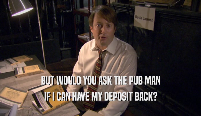 BUT WOULD YOU ASK THE PUB MAN
 IF I CAN HAVE MY DEPOSIT BACK?
 