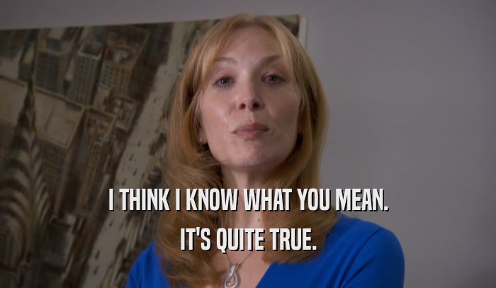 I THINK I KNOW WHAT YOU MEAN. IT'S QUITE TRUE. 