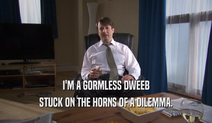 I'M A GORMLESS DWEEB STUCK ON THE HORNS OF A DILEMMA. 