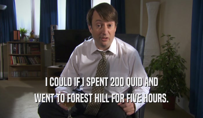 I COULD IF I SPENT 200 QUID AND WENT TO FOREST HILL FOR FIVE HOURS. 