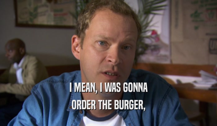 I MEAN, I WAS GONNA ORDER THE BURGER, 