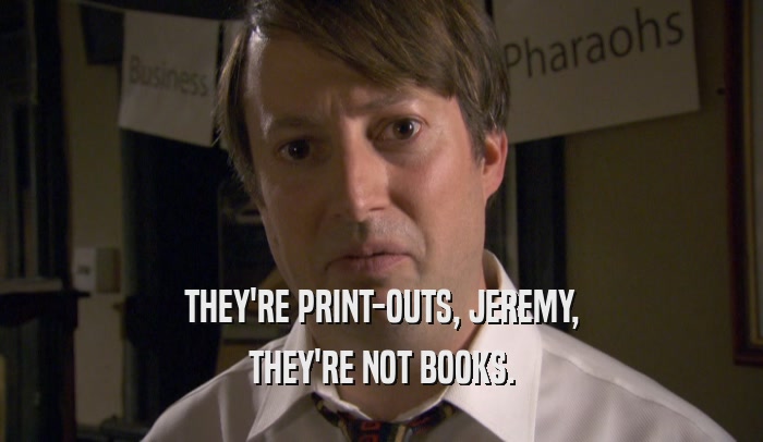 THEY'RE PRINT-OUTS, JEREMY,
 THEY'RE NOT BOOKS.
 