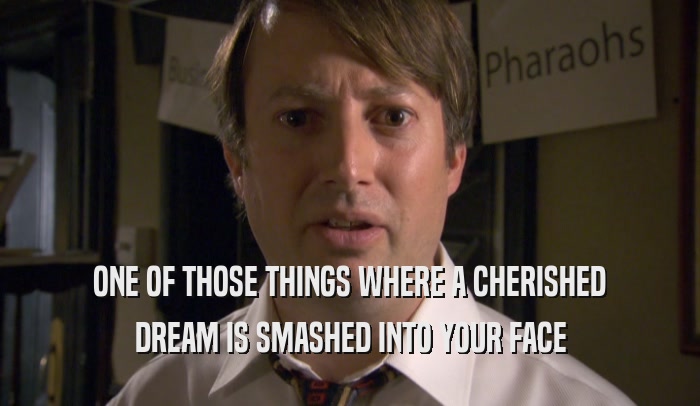 ONE OF THOSE THINGS WHERE A CHERISHED DREAM IS SMASHED INTO YOUR FACE 