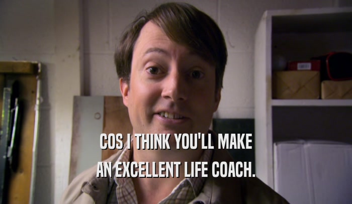 COS I THINK YOU'LL MAKE AN EXCELLENT LIFE COACH. 