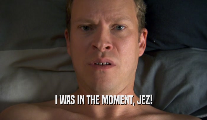 I WAS IN THE MOMENT, JEZ!  