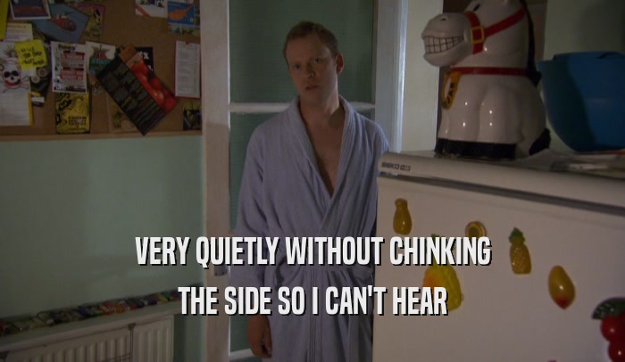 VERY QUIETLY WITHOUT CHINKING THE SIDE SO I CAN'T HEAR 