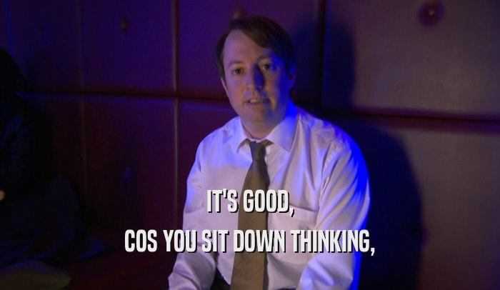IT'S GOOD, COS YOU SIT DOWN THINKING, 