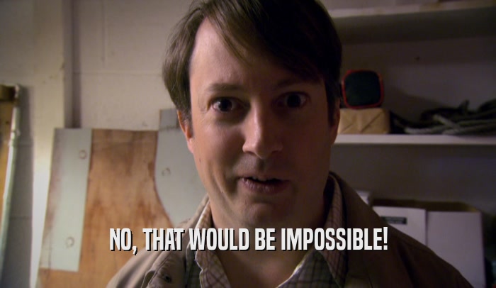NO, THAT WOULD BE IMPOSSIBLE!  