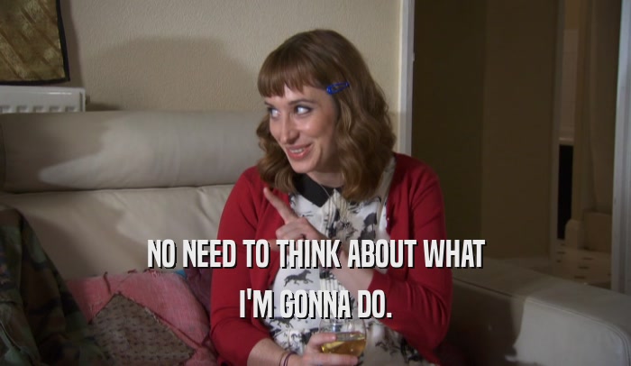 NO NEED TO THINK ABOUT WHAT I'M GONNA DO. 