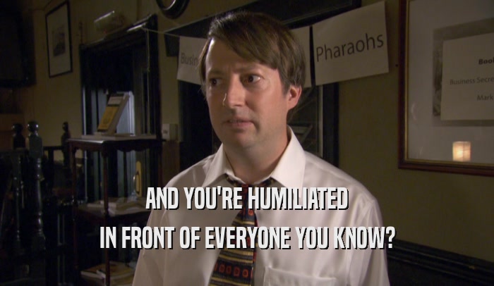 AND YOU'RE HUMILIATED IN FRONT OF EVERYONE YOU KNOW? 