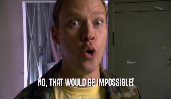 NO, THAT WOULD BE IMPOSSIBLE!  