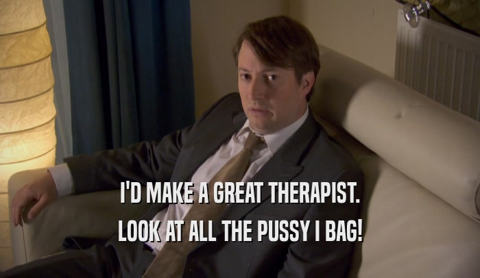 I'D MAKE A GREAT THERAPIST. LOOK AT ALL THE PUSSY I BAG! 