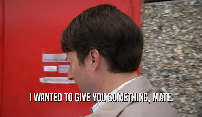 I WANTED TO GIVE YOU SOMETHING, MATE.  