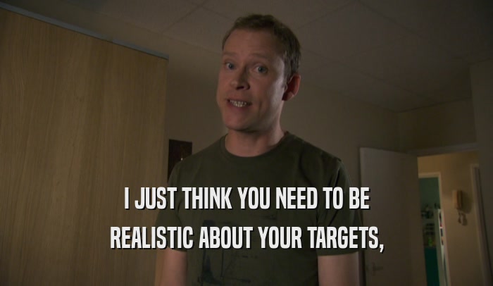 I JUST THINK YOU NEED TO BE REALISTIC ABOUT YOUR TARGETS, 