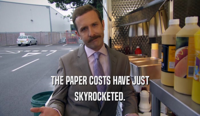 THE PAPER COSTS HAVE JUST
 SKYROCKETED.
 