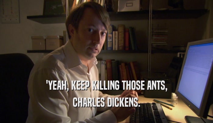 'YEAH, KEEP KILLING THOSE ANTS, CHARLES DICKENS. 