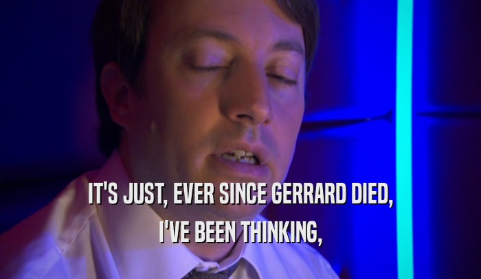IT'S JUST, EVER SINCE GERRARD DIED, I'VE BEEN THINKING, 