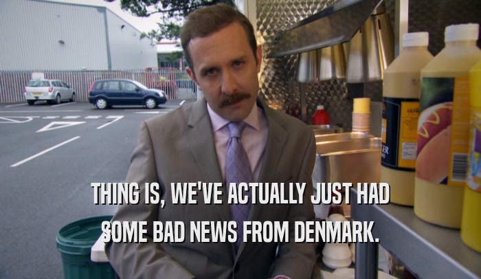 THING IS, WE'VE ACTUALLY JUST HAD SOME BAD NEWS FROM DENMARK. 