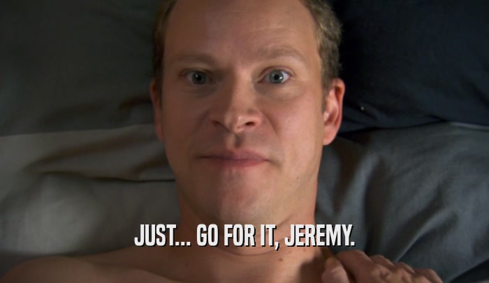 JUST... GO FOR IT, JEREMY.  