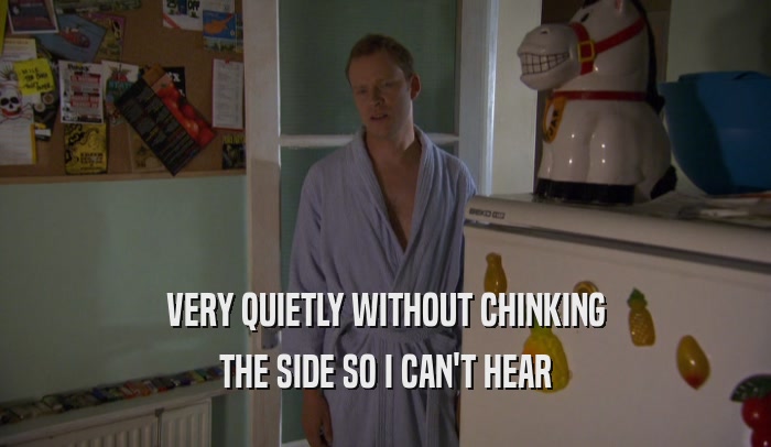 VERY QUIETLY WITHOUT CHINKING THE SIDE SO I CAN'T HEAR 