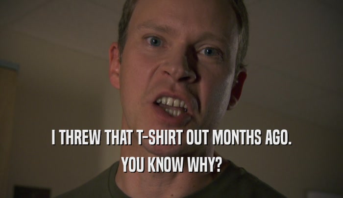 I THREW THAT T-SHIRT OUT MONTHS AGO. YOU KNOW WHY? 