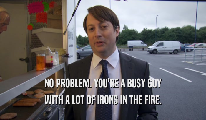 NO PROBLEM. YOU'RE A BUSY GUY WITH A LOT OF IRONS IN THE FIRE. 