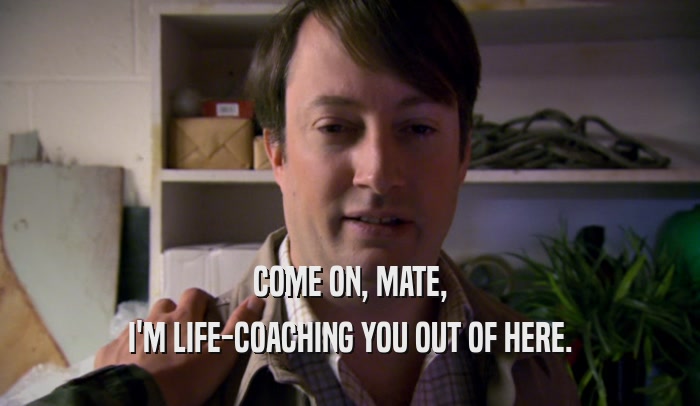 COME ON, MATE, I'M LIFE-COACHING YOU OUT OF HERE. I'M LIFE-COACHING YOU OUT OF HERE.