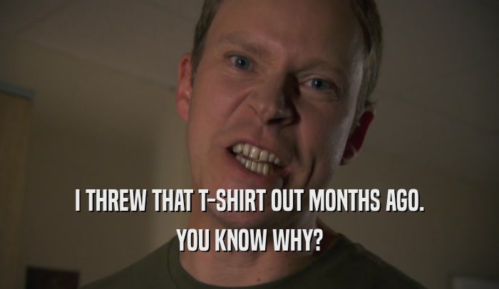I THREW THAT T-SHIRT OUT MONTHS AGO. YOU KNOW WHY? 