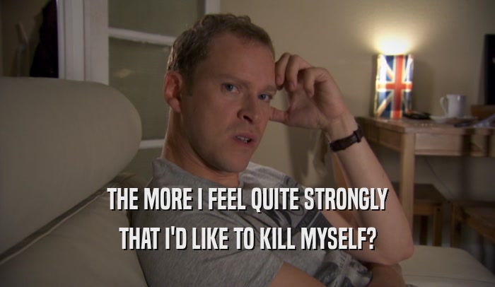 THE MORE I FEEL QUITE STRONGLY THAT I'D LIKE TO KILL MYSELF? 