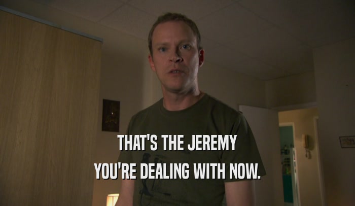 THAT'S THE JEREMY YOU'RE DEALING WITH NOW. 