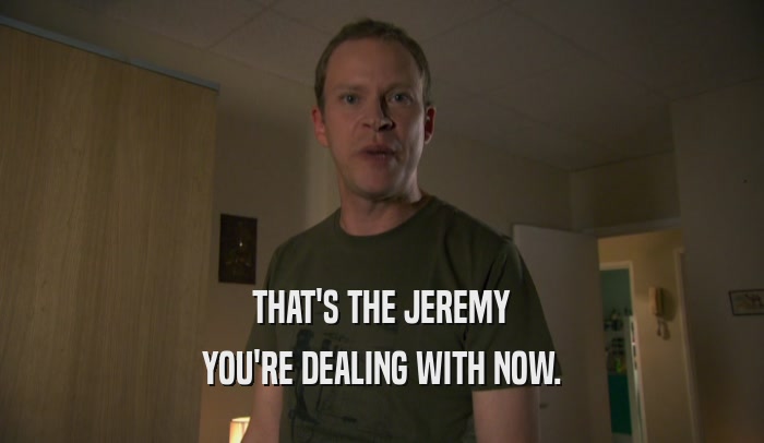 THAT'S THE JEREMY YOU'RE DEALING WITH NOW. 