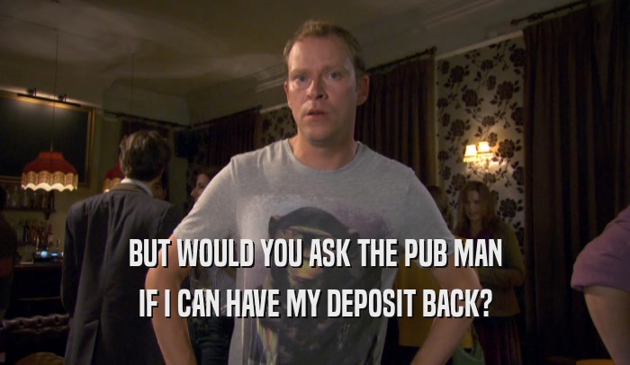 BUT WOULD YOU ASK THE PUB MAN
 IF I CAN HAVE MY DEPOSIT BACK?
 