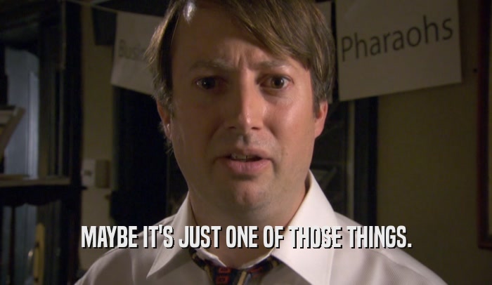 MAYBE IT'S JUST ONE OF THOSE THINGS.  