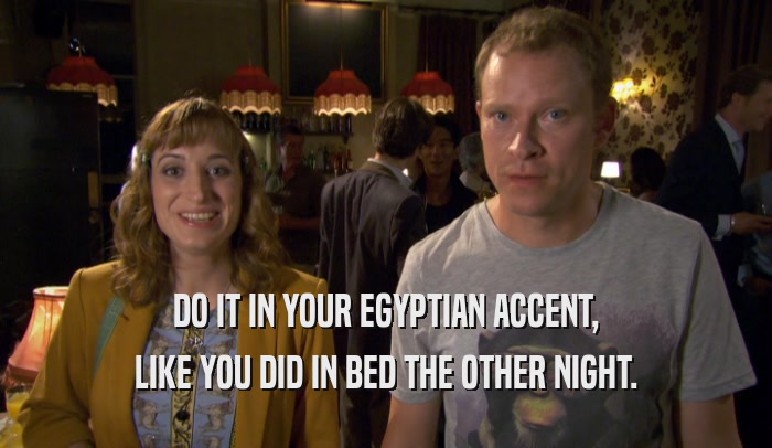 DO IT IN YOUR EGYPTIAN ACCENT, LIKE YOU DID IN BED THE OTHER NIGHT. 