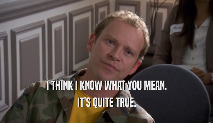 I THINK I KNOW WHAT YOU MEAN. IT'S QUITE TRUE. 