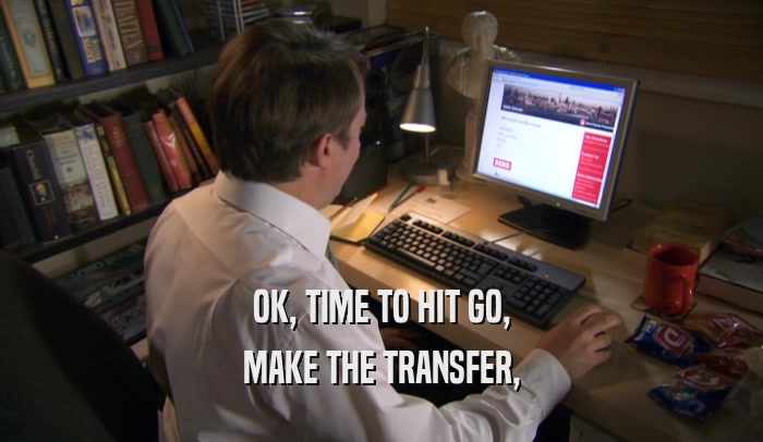 OK, TIME TO HIT GO, MAKE THE TRANSFER, 
