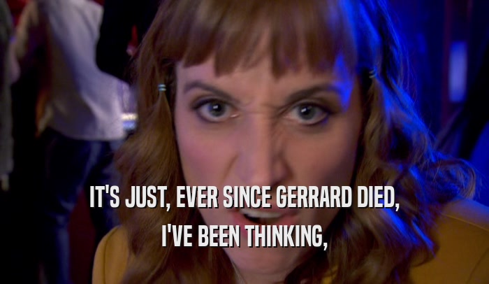 IT'S JUST, EVER SINCE GERRARD DIED, I'VE BEEN THINKING, 