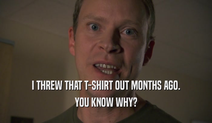 I THREW THAT T-SHIRT OUT MONTHS AGO. YOU KNOW WHY? 