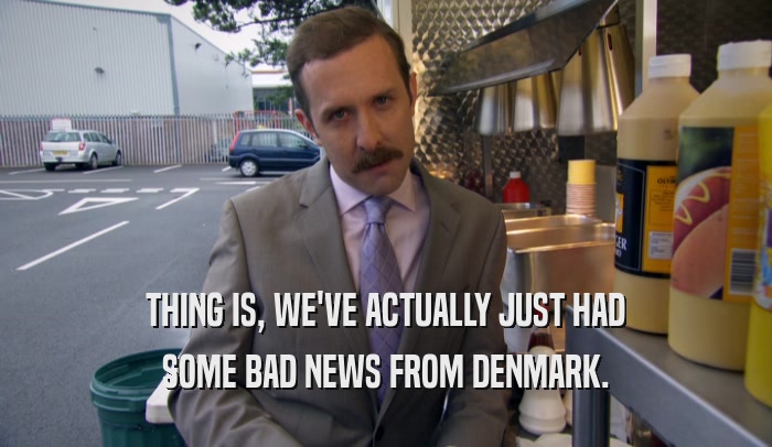 THING IS, WE'VE ACTUALLY JUST HAD SOME BAD NEWS FROM DENMARK. 