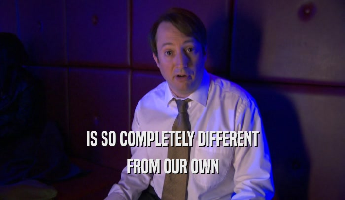 IS SO COMPLETELY DIFFERENT FROM OUR OWN 