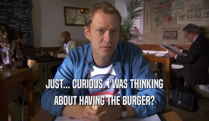 JUST... CURIOUS. I WAS THINKING ABOUT HAVING THE BURGER? 
