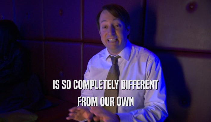 IS SO COMPLETELY DIFFERENT FROM OUR OWN 